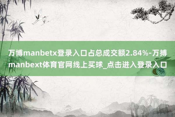 万博manbetx登录入口占总成交额2.84%-万搏manbext体育官网线上买球_点击进入登录入口