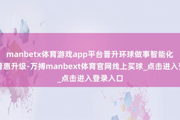 manbetx体育游戏app平台晋升环球做事智能化水平与普惠升级-万搏manbext体育官网线上买球_点击进入登录入口