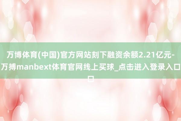 万博体育(中国)官方网站刻下融资余额2.21亿元-万搏manbext体育官网线上买球_点击进入登录入口