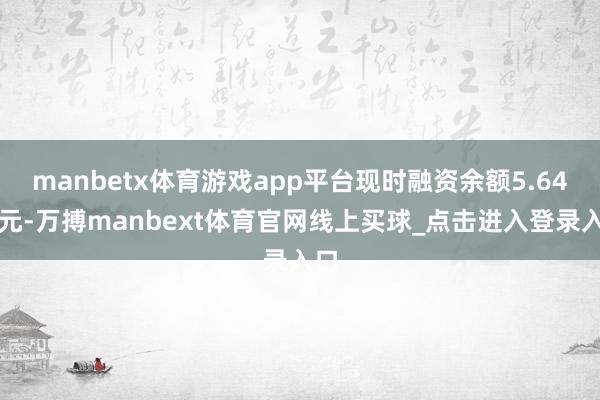 manbetx体育游戏app平台现时融资余额5.64亿元-万搏manbext体育官网线上买球_点击进入登录入口