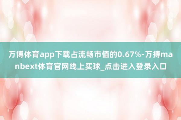 万博体育app下载占流畅市值的0.67%-万搏manbext体育官网线上买球_点击进入登录入口