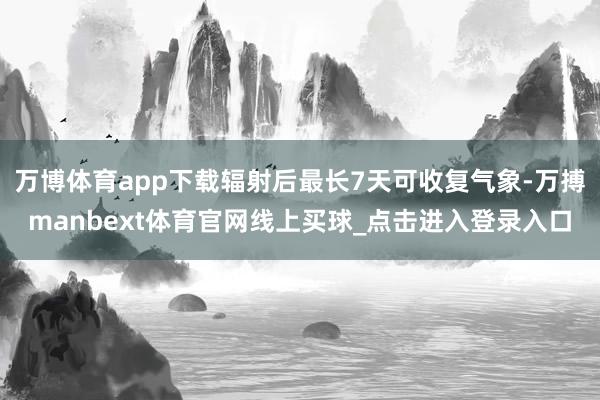 万博体育app下载辐射后最长7天可收复气象-万搏manbext体育官网线上买球_点击进入登录入口