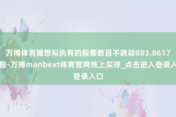 万博体育臆想拟执有的股票数目不跳动883.8617万股-万搏manbext体育官网线上买球_点击进入登录入口