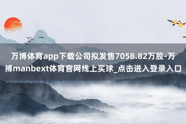 万博体育app下载公司拟发售7058.82万股-万搏manbext体育官网线上买球_点击进入登录入口