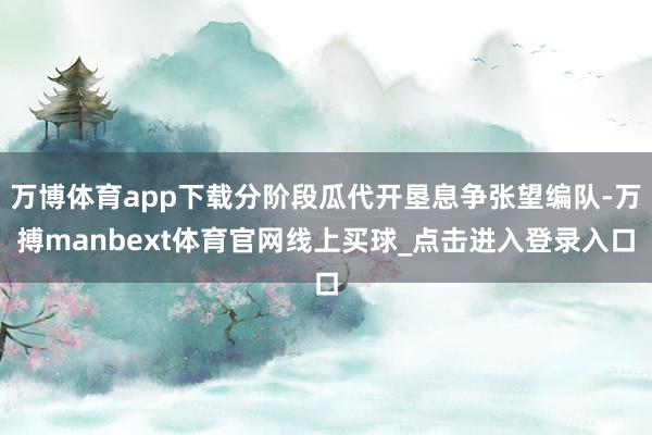 万博体育app下载分阶段瓜代开垦息争张望编队-万搏manbext体育官网线上买球_点击进入登录入口