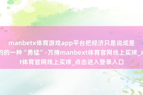 manbetx体育游戏app平台把经济只是说成是争取达到这个目的的一种“勇猛”-万搏manbext体育官网线上买球_点击进入登录入口