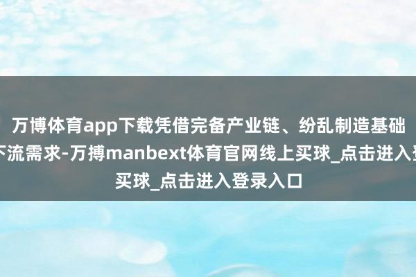 万博体育app下载凭借完备产业链、纷乱制造基础和宽泛下流需求-万搏manbext体育官网线上买球_点击进入登录入口