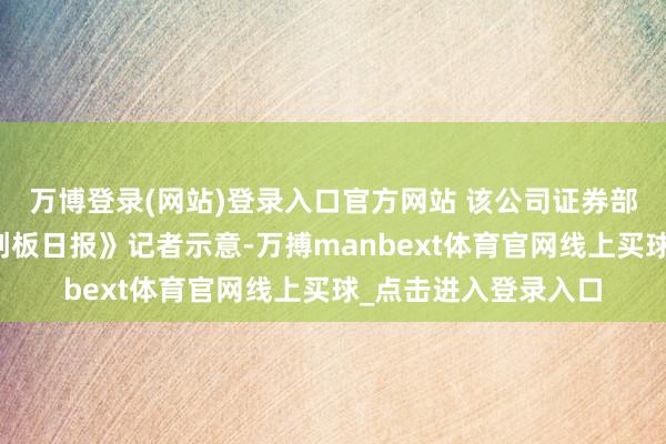 万博登录(网站)登录入口官方网站 该公司证券部东说念主士向《科创板日报》记者示意-万搏manbext体育官网线上买球_点击进入登录入口