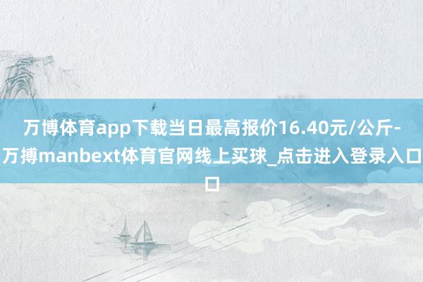 万博体育app下载当日最高报价16.40元/公斤-万搏manbext体育官网线上买球_点击进入登录入口