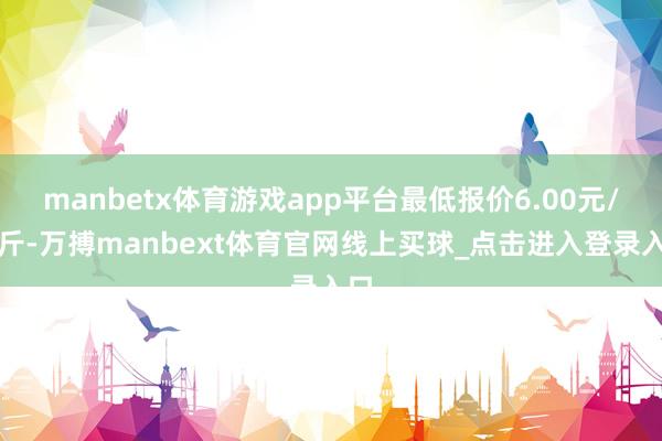 manbetx体育游戏app平台最低报价6.00元/公斤-万搏manbext体育官网线上买球_点击进入登录入口