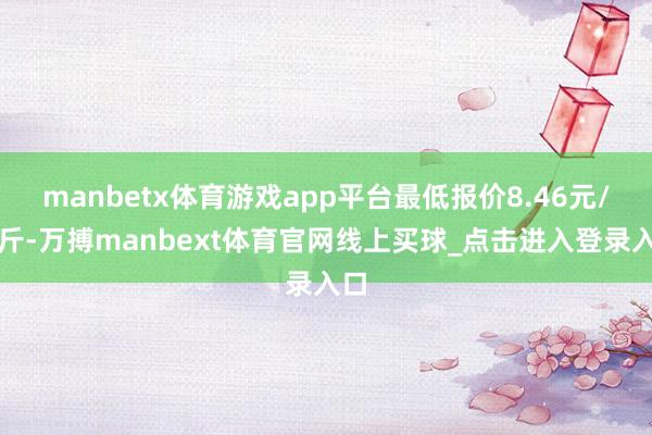 manbetx体育游戏app平台最低报价8.46元/公斤-万搏manbext体育官网线上买球_点击进入登录入口