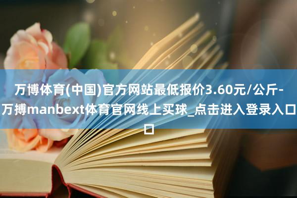 万博体育(中国)官方网站最低报价3.60元/公斤-万搏manbext体育官网线上买球_点击进入登录入口