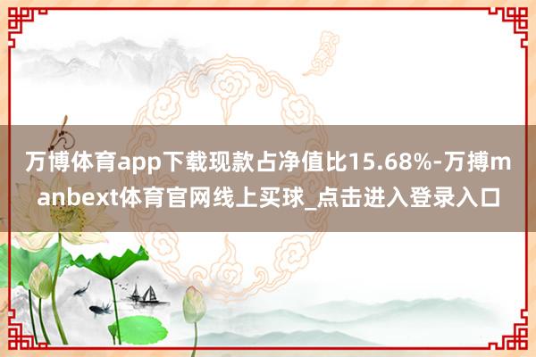 万博体育app下载现款占净值比15.68%-万搏manbext体育官网线上买球_点击进入登录入口