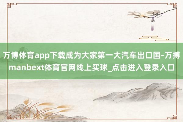 万博体育app下载成为大家第一大汽车出口国-万搏manbext体育官网线上买球_点击进入登录入口
