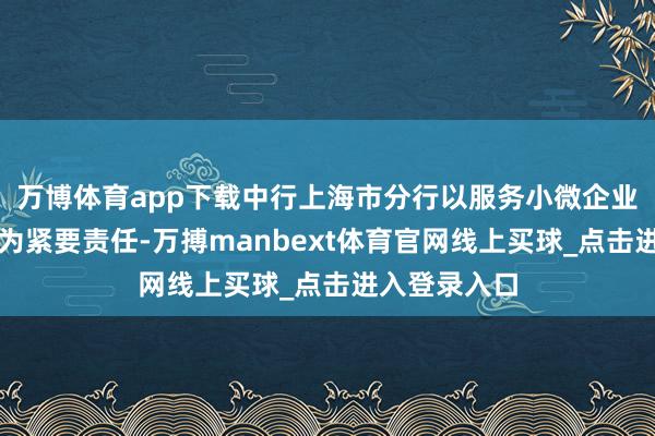 万博体育app下载中行上海市分行以服务小微企业和实体经济为紧要责任-万搏manbext体育官网线上买球_点击进入登录入口