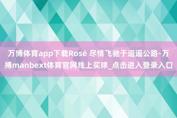 万博体育app下载Rosé 尽情飞驰于迢遥公路-万搏manbext体育官网线上买球_点击进入登录入口
