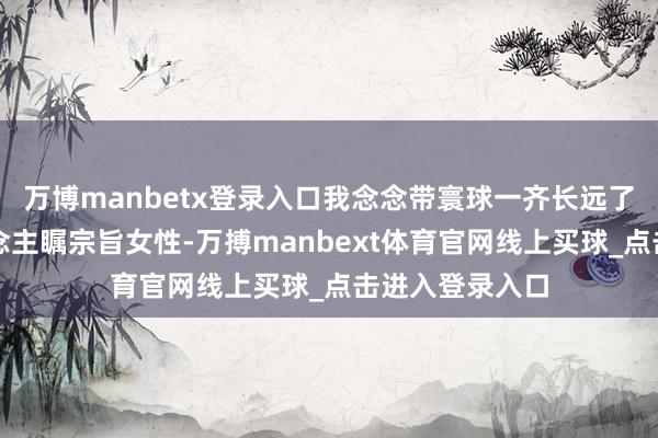 万博manbetx登录入口我念念带寰球一齐长远了解这群令东说念主瞩宗旨女性-万搏manbext体育官网线上买球_点击进入登录入口