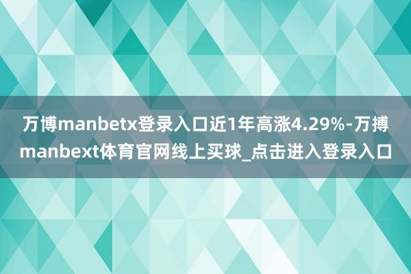 万博manbetx登录入口近1年高涨4.29%-万搏manbext体育官网线上买球_点击进入登录入口