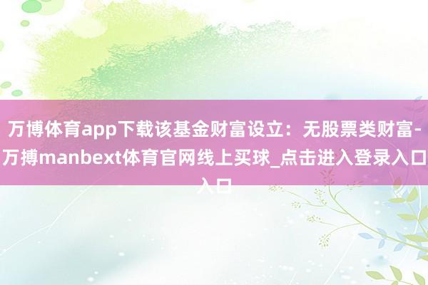 万博体育app下载该基金财富设立：无股票类财富-万搏manbext体育官网线上买球_点击进入登录入口