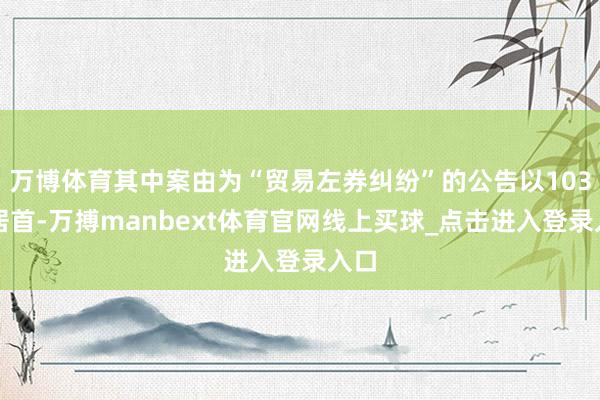 万博体育其中案由为“贸易左券纠纷”的公告以103则居首-万搏manbext体育官网线上买球_点击进入登录入口