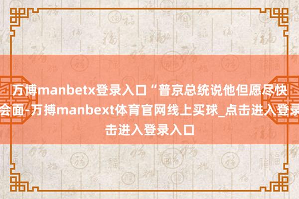 万博manbetx登录入口“普京总统说他但愿尽快与我会面-万搏manbext体育官网线上买球_点击进入登录入口
