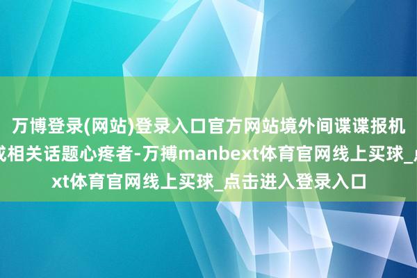 万博登录(网站)登录入口官方网站境外间谍谍报机关可能通过伪装成相关话题心疼者-万搏manbext体育官网线上买球_点击进入登录入口