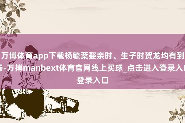 万博体育app下载杨毓棻娶亲时、生子时贺龙均有到场-万搏manbext体育官网线上买球_点击进入登录入口