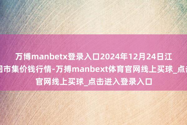 万博manbetx登录入口2024年12月24日江西南边食粮来回市集价钱行情-万搏manbext体育官网线上买球_点击进入登录入口