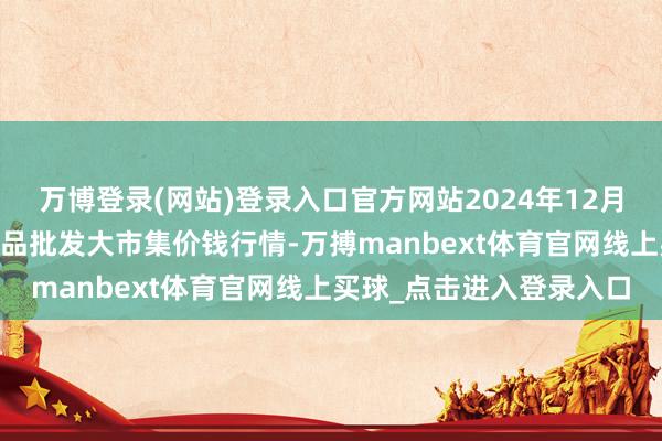 万博登录(网站)登录入口官方网站2024年12月24日江西乐平蔬菜农居品批发大市集价钱行情-万搏manbext体育官网线上买球_点击进入登录入口