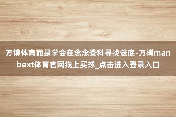 万博体育而是学会在念念登科寻找谜底-万搏manbext体育官网线上买球_点击进入登录入口