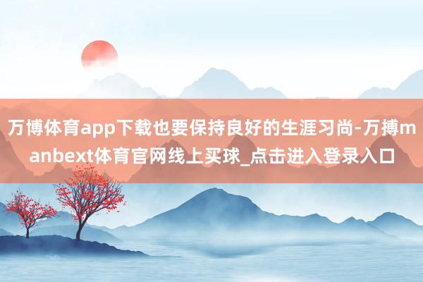 万博体育app下载也要保持良好的生涯习尚-万搏manbext体育官网线上买球_点击进入登录入口