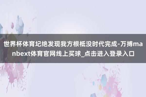 世界杯体育圮绝发现我方根柢没时代完成-万搏manbext体育官网线上买球_点击进入登录入口
