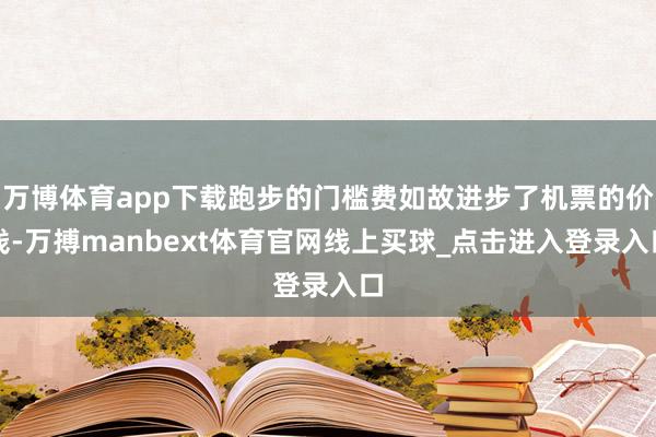 万博体育app下载跑步的门槛费如故进步了机票的价钱-万搏manbext体育官网线上买球_点击进入登录入口