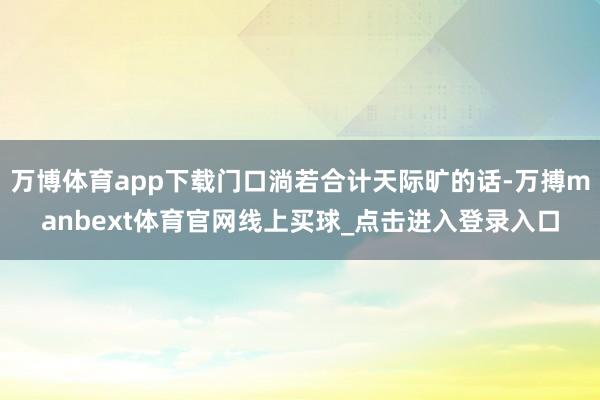 万博体育app下载门口淌若合计天际旷的话-万搏manbext体育官网线上买球_点击进入登录入口