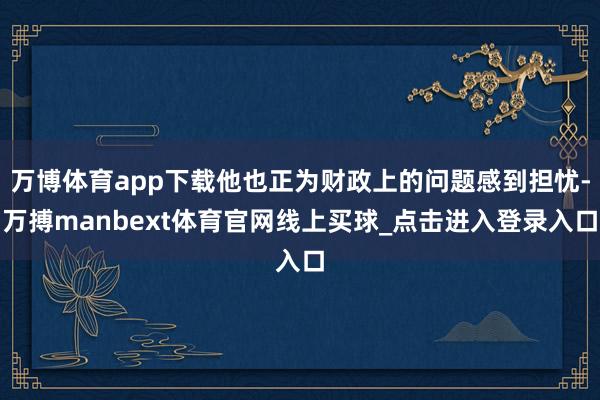 万博体育app下载他也正为财政上的问题感到担忧-万搏manbext体育官网线上买球_点击进入登录入口