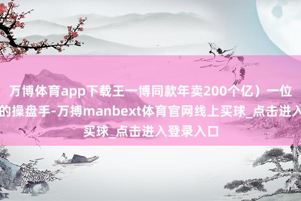 万博体育app下载王一博同款年卖200个亿）一位低调高明的操盘手-万搏manbext体育官网线上买球_点击进入登录入口