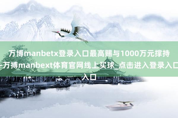 万博manbetx登录入口最高赐与1000万元撑持-万搏manbext体育官网线上买球_点击进入登录入口
