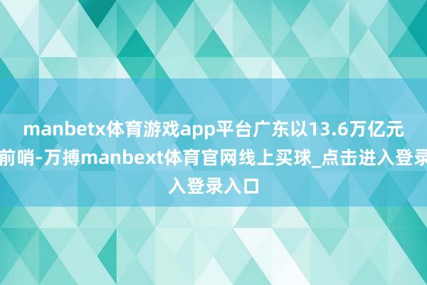 manbetx体育游戏app平台广东以13.6万亿元名次前哨-万搏manbext体育官网线上买球_点击进入登录入口