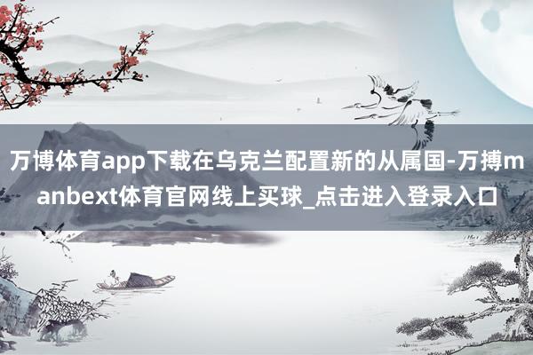 万博体育app下载在乌克兰配置新的从属国-万搏manbext体育官网线上买球_点击进入登录入口