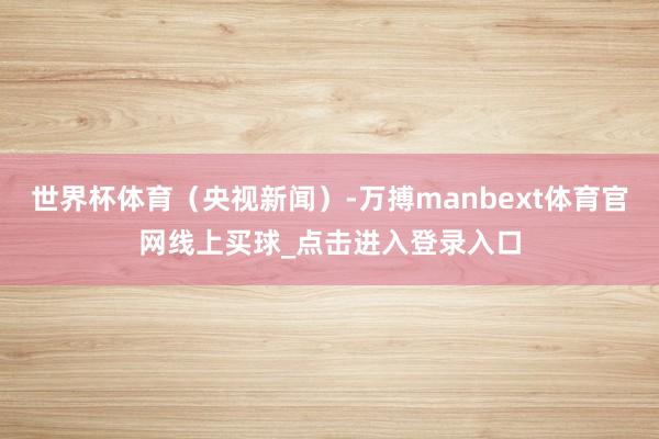 世界杯体育（央视新闻）-万搏manbext体育官网线上买球_点击进入登录入口
