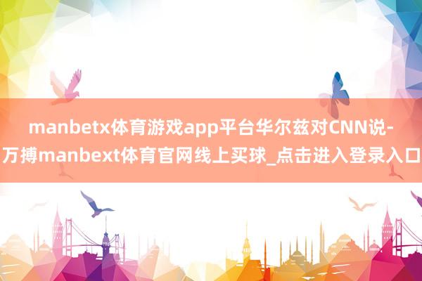 manbetx体育游戏app平台　　华尔兹对CNN说-万搏manbext体育官网线上买球_点击进入登录入口
