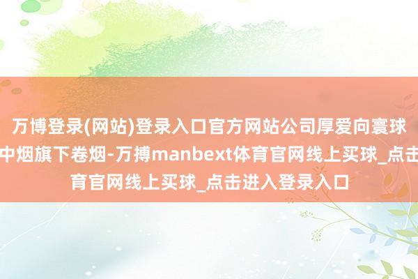 万博登录(网站)登录入口官方网站公司厚爱向寰球部分阛阓销售中烟旗下卷烟-万搏manbext体育官网线上买球_点击进入登录入口