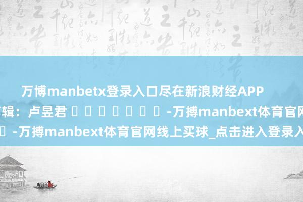 万博manbetx登录入口尽在新浪财经APP            						背负剪辑：卢昱君 							-万搏manbext体育官网线上买球_点击进入登录入口