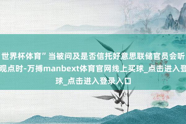 世界杯体育”当被问及是否信托好意思联储官员会听取他的观点时-万搏manbext体育官网线上买球_点击进入登录入口