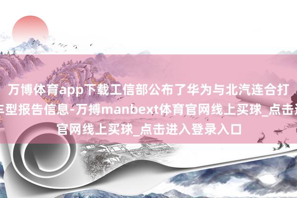 万博体育app下载工信部公布了华为与北汽连合打造的智选车车型报告信息-万搏manbext体育官网线上买球_点击进入登录入口
