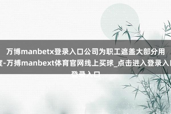 万博manbetx登录入口公司为职工遮盖大部分用度-万搏manbext体育官网线上买球_点击进入登录入口