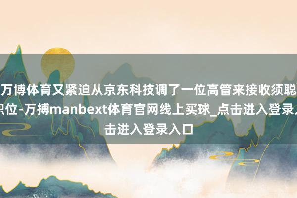 万博体育又紧迫从京东科技调了一位高管来接收须聪的职位-万搏manbext体育官网线上买球_点击进入登录入口