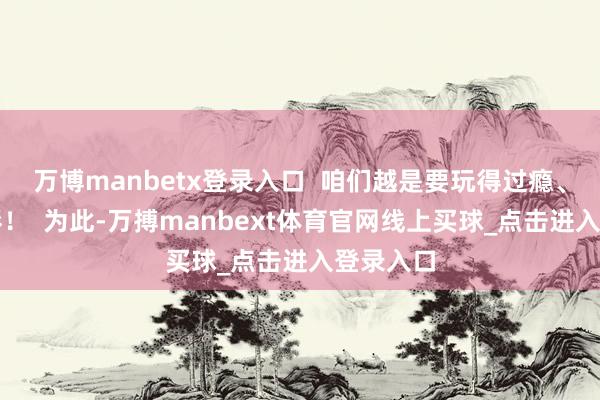 万博manbetx登录入口  咱们越是要玩得过瘾、玩得精彩！  为此-万搏manbext体育官网线上买球_点击进入登录入口