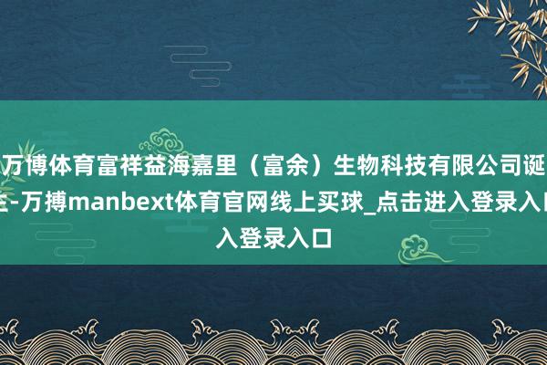 万博体育富祥益海嘉里（富余）生物科技有限公司诞生-万搏manbext体育官网线上买球_点击进入登录入口