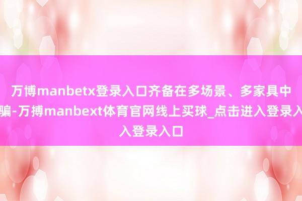 万博manbetx登录入口齐备在多场景、多家具中诓骗-万搏manbext体育官网线上买球_点击进入登录入口